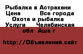 Рыбалка в Астрахани › Цена ­ 500 - Все города Охота и рыбалка » Услуги   . Челябинская обл.,Аша г.